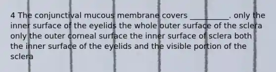 4 The conjunctival mucous membrane covers __________. only the inner surface of the eyelids the whole outer surface of the sclera only the outer corneal surface the inner surface of sclera both the inner surface of the eyelids and the visible portion of the sclera