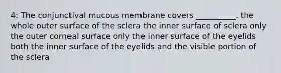 4: The conjunctival mucous membrane covers __________. the whole outer surface of the sclera the inner surface of sclera only the outer corneal surface only the inner surface of the eyelids both the inner surface of the eyelids and the visible portion of the sclera