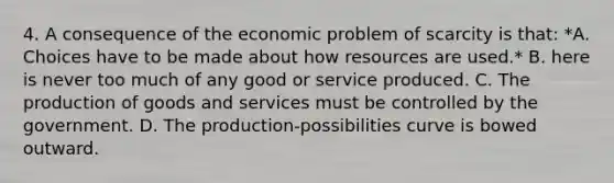 4. A consequence of the economic problem of scarcity is that: *A. Choices have to be made about how resources are used.* B. here is never too much of any good or service produced. C. The <a href='https://www.questionai.com/knowledge/ks8soMnieU-production-of-goods' class='anchor-knowledge'>production of goods</a> and services must be controlled by the government. D. The production-possibilities curve is bowed outward.