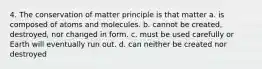 4. The conservation of matter principle is that matter a. is composed of atoms and molecules. b. cannot be created, destroyed, nor changed in form. c. must be used carefully or Earth will eventually run out. d. can neither be created nor destroyed