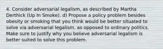 4. Consider adversarial legalism, as described by Martha Derthick (Up In Smoke). d) Propose a policy problem besides obesity or smoking that you think would be better situated to solve via adversarial legalism, as opposed to ordinary politics. Make sure to justify why you believe adversarial legalism is better suited to solve this problem.