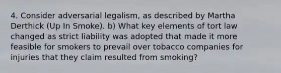 4. Consider adversarial legalism, as described by Martha Derthick (Up In Smoke). b) What key elements of tort law changed as strict liability was adopted that made it more feasible for smokers to prevail over tobacco companies for injuries that they claim resulted from smoking?