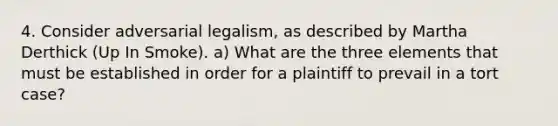 4. Consider adversarial legalism, as described by Martha Derthick (Up In Smoke). a) What are the three elements that must be established in order for a plaintiff to prevail in a tort case?