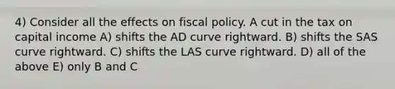 4) Consider all the effects on fiscal policy. A cut in the tax on capital income A) shifts the AD curve rightward. B) shifts the SAS curve rightward. C) shifts the LAS curve rightward. D) all of the above E) only B and C