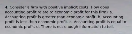 4. Consider a firm with positive implicit costs. How does accounting profit relate to economic profit for this firm? a. Accounting profit is greater than economic profit. b. Accounting profit is less than economic profit. c. Accounting profit is equal to economic profit. d. There is not enough information to tell.