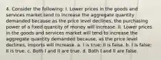 4. Consider the following: I. Lower prices in the goods and services market tend to increase the aggregate quantity demanded because as the price level declines, the purchasing power of a fixed quantity of money will increase. II. Lower prices in the goods and services market will tend to increase the aggregate quantity demanded because, as the price level declines, imports will increase. a. I is true; II is false. b. I is false; II is true. c. Both I and II are true. d. Both I and II are false.