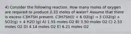 4) Consider the following reaction. How many moles of oxygen are required to produce 2.33 moles of water? Assume that there is excess C3H7SH present. C3H7SH(l) + 6 O2(g) → 3 CO2(g) + SO2(g) + 4 H2O (g) A) 1.55 moles O2 B) 3.50 moles O2 C) 2.33 moles O2 D) 4.14 moles O2 E) 6.21 moles O2