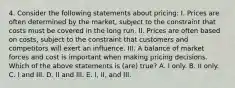 4. Consider the following statements about pricing: I. Prices are often determined by the market, subject to the constraint that costs must be covered in the long run. II. Prices are often based on costs, subject to the constraint that customers and competitors will exert an influence. III. A balance of market forces and cost is important when making pricing decisions. Which of the above statements is (are) true? A. I only. B. II only. C. I and III. D. II and III. E. I, II, and III.