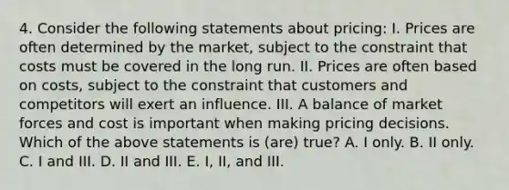 4. Consider the following statements about pricing: I. Prices are often determined by the market, subject to the constraint that costs must be covered in the long run. II. Prices are often based on costs, subject to the constraint that customers and competitors will exert an influence. III. A balance of market forces and cost is important when making pricing decisions. Which of the above statements is (are) true? A. I only. B. II only. C. I and III. D. II and III. E. I, II, and III.