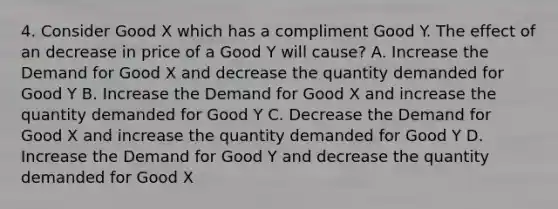 4. Consider Good X which has a compliment Good Y. The effect of an decrease in price of a Good Y will cause? A. Increase the Demand for Good X and decrease the quantity demanded for Good Y B. Increase the Demand for Good X and increase the quantity demanded for Good Y C. Decrease the Demand for Good X and increase the quantity demanded for Good Y D. Increase the Demand for Good Y and decrease the quantity demanded for Good X