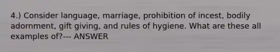 4.) Consider language, marriage, prohibition of incest, bodily adornment, gift giving, and rules of hygiene. What are these all examples of?--- ANSWER