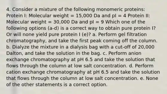 4. Consider a mixture of the following monomeric proteins: Protein I: Molecular weight = 15,000 Da and pI = 4 Protein II: Molecular weight = 30,000 Da and pI = 9 Which one of the following options (a-d) is a correct way to obtain pure protein I? Or will none yield pure protein I (e)? a. Perform gel filtration chromatography, and take the first peak coming off the column. b. Dialyze the mixture in a dialysis bag with a cut-off of 20,000 Dalton, and take the solution in the bag. c. Perform anion exchange chromatography at pH 6.5 and take the solution that flows through the column at low salt concentration. d. Perform cation exchange chromatography at pH 6.5 and take the solution that flows through the column at low salt concentration. e. None of the other statements is a correct option.