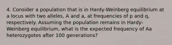 4. Consider a population that is in Hardy-Weinberg equilibrium at a locus with two alleles, A and a, at frequencies of p and q, respectively. Assuming the population remains in Hardy-Weinberg equilibrium, what is the expected frequency of Aa heterozygotes after 100 generations?