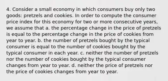 4. Consider a small economy in which consumers buy only two goods: pretzels and cookies. In order to compute the consumer price index for this economy for two or more consecutive years, we assume that a. the percentage change in the price of pretzels is equal to the percentage change in the price of cookies from year to year. b. the number of pretzels bought by the typical consumer is equal to the number of cookies bought by the typical consumer in each year. c. neither the number of pretzels nor the number of cookies bought by the typical consumer changes from year to year. d. neither the price of pretzels nor the price of cookies changes from year to year.