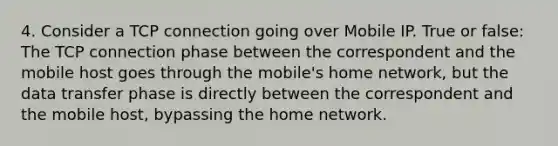 4. Consider a TCP connection going over Mobile IP. True or false: The TCP connection phase between the correspondent and the mobile host goes through the mobile's home network, but the data transfer phase is directly between the correspondent and the mobile host, bypassing the home network.