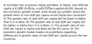 4) Consider two countries, Alpha and Beta. In Alpha, real GDP per capita is 6,000. In Beta, real GDP per capita is9,000. Based on the economic growth model, what would you predict about the growth rates in real GDP per capita across these two countries? A) The growth rate of real GDP per capita will be lower in Alpha than it is in Beta. B) The growth rate of real GDP per capita will be higher in Alpha than it is in Beta. C) The growth rate of real GDP per capita in Alpha and Beta will be the same. D) The economic growth model makes no predictions regarding differences in growth rates of real GDP per capita across the two countries.