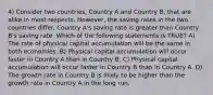 4) Consider two countries, Country A and Country B, that are alike in most respects. However, the saving rates in the two countries differ. Country A's saving rate is greater than Country B's saving rate. Which of the following statements is TRUE? A) The rate of physical capital accumulation will be the same in both economies. B) Physical capital accumulation will occur faster in Country A than in Country B. C) Physical capital accumulation will occur faster in Country B than in Country A. D) The growth rate in Country B is likely to be higher than the growth rate in Country A in the long run.