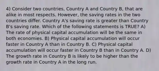 4) Consider two countries, Country A and Country B, that are alike in most respects. However, the saving rates in the two countries differ. Country A's saving rate is greater than Country B's saving rate. Which of the following statements is TRUE? A) The rate of physical capital accumulation will be the same in both economies. B) Physical capital accumulation will occur faster in Country A than in Country B. C) Physical capital accumulation will occur faster in Country B than in Country A. D) The growth rate in Country B is likely to be higher than the growth rate in Country A in the long run.