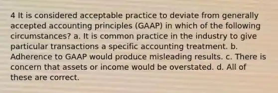 4 It is considered acceptable practice to deviate from generally accepted accounting principles (GAAP) in which of the following circumstances? a. It is common practice in the industry to give particular transactions a specific accounting treatment. b. Adherence to GAAP would produce misleading results. c. There is concern that assets or income would be overstated. d. All of these are correct.