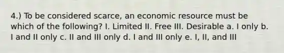 4.) To be considered scarce, an economic resource must be which of the following? I. Limited II. Free III. Desirable a. I only b. I and II only c. II and III only d. I and III only e. I, II, and III