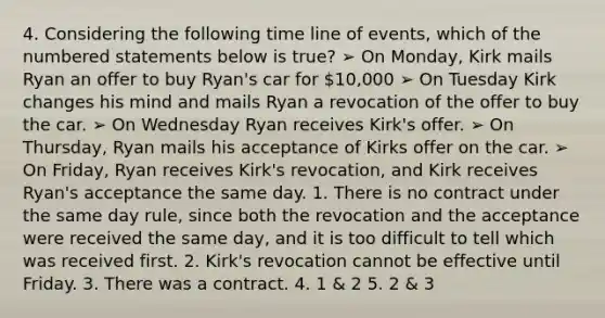 4. Considering the following time line of events, which of the numbered statements below is true? ➢ On Monday, Kirk mails Ryan an offer to buy Ryan's car for 10,000 ➢ On Tuesday Kirk changes his mind and mails Ryan a revocation of the offer to buy the car. ➢ On Wednesday Ryan receives Kirk's offer. ➢ On Thursday, Ryan mails his acceptance of Kirks offer on the car. ➢ On Friday, Ryan receives Kirk's revocation, and Kirk receives Ryan's acceptance the same day. 1. There is no contract under the same day rule, since both the revocation and the acceptance were received the same day, and it is too difficult to tell which was received first. 2. Kirk's revocation cannot be effective until Friday. 3. There was a contract. 4. 1 & 2 5. 2 & 3