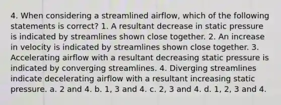 4. When considering a streamlined airflow, which of the following statements is correct? 1. A resultant decrease in static pressure is indicated by streamlines shown close together. 2. An increase in velocity is indicated by streamlines shown close together. 3. Accelerating airflow with a resultant decreasing static pressure is indicated by converging streamlines. 4. Diverging streamlines indicate decelerating airflow with a resultant increasing static pressure. a. 2 and 4. b. 1, 3 and 4. c. 2, 3 and 4. d. 1, 2, 3 and 4.