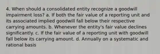 4. When should a consolidated entity recognize a goodwill impairment loss? a. If both the fair value of a reporting unit and its associated implied goodwill fall below their respective carrying amounts. b. Whenever the entity's fair value declines significantly. c. If the fair value of a reporting unit with goodwill fall below its carrying amount. d. Annually on a systematic and rational basis