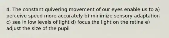 4. The constant quivering movement of our eyes enable us to a) perceive speed more accurately b) minimize sensory adaptation c) see in low levels of light d) focus the light on the retina e) adjust the size of the pupil