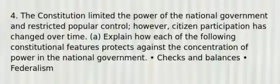 4. The Constitution limited the power of the national government and restricted popular control; however, citizen participation has changed over time. (a) Explain how each of the following constitutional features protects against the concentration of power in the national government. • Checks and balances • Federalism