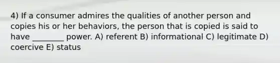 4) If a consumer admires the qualities of another person and copies his or her behaviors, the person that is copied is said to have ________ power. A) referent B) informational C) legitimate D) coercive E) status