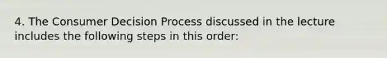 4. The Consumer Decision Process discussed in the lecture includes the following steps in this order: