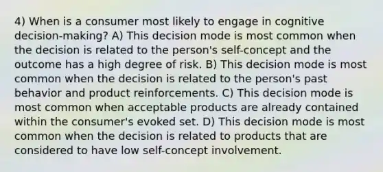 4) When is a consumer most likely to engage in cognitive decision-making? A) This decision mode is most common when the decision is related to the person's self-concept and the outcome has a high degree of risk. B) This decision mode is most common when the decision is related to the person's past behavior and product reinforcements. C) This decision mode is most common when acceptable products are already contained within the consumer's evoked set. D) This decision mode is most common when the decision is related to products that are considered to have low self-concept involvement.