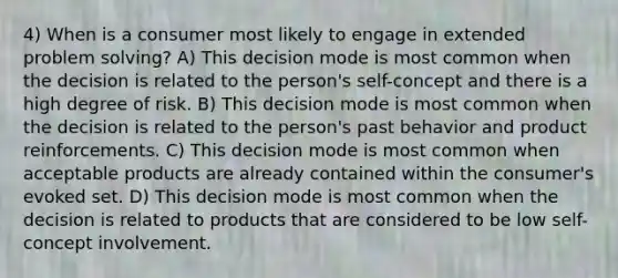 4) When is a consumer most likely to engage in extended problem solving? A) This decision mode is most common when the decision is related to the person's self-concept and there is a high degree of risk. B) This decision mode is most common when the decision is related to the person's past behavior and product reinforcements. C) This decision mode is most common when acceptable products are already contained within the consumer's evoked set. D) This decision mode is most common when the decision is related to products that are considered to be low self-concept involvement.