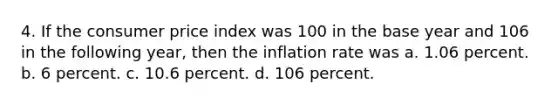 4. If the consumer price index was 100 in the base year and 106 in the following year, then the inflation rate was a. 1.06 percent. b. 6 percent. c. 10.6 percent. d. 106 percent.