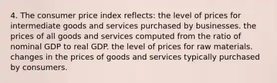 4. The consumer price index reflects: the level of prices for intermediate goods and services purchased by businesses. the prices of all goods and services computed from the ratio of nominal GDP to real GDP. the level of prices for raw materials. changes in the prices of goods and services typically purchased by consumers.