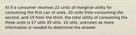 4) If a consumer receives 22 units of marginal utility for consuming the first can of soda, 20 units from consuming the second, and 15 from the third, the total utility of consuming the three units is 57 utils 35 utils. 15 utils. unknown as more information is needed to determine the answer.