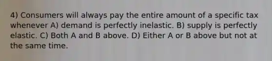 4) Consumers will always pay the entire amount of a specific tax whenever A) demand is perfectly inelastic. B) supply is perfectly elastic. C) Both A and B above. D) Either A or B above but not at the same time.