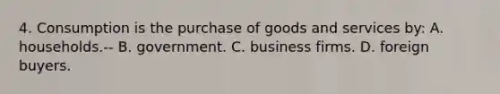 4. Consumption is the purchase of goods and services by: A. households.-- B. government. C. business firms. D. foreign buyers.