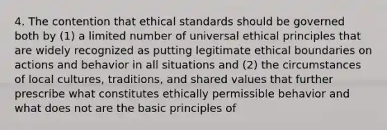 4. The contention that ethical standards should be governed both by (1) a limited number of universal ethical principles that are widely recognized as putting legitimate ethical boundaries on actions and behavior in all situations and (2) the circumstances of local cultures, traditions, and shared values that further prescribe what constitutes ethically permissible behavior and what does not are the basic principles of