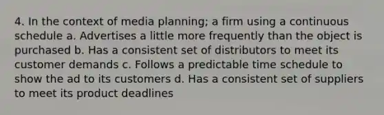 4. In the context of media planning; a firm using a continuous schedule a. Advertises a little more frequently than the object is purchased b. Has a consistent set of distributors to meet its customer demands c. Follows a predictable time schedule to show the ad to its customers d. Has a consistent set of suppliers to meet its product deadlines