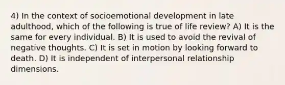 4) In the context of socioemotional development in late adulthood, which of the following is true of life review? A) It is the same for every individual. B) It is used to avoid the revival of negative thoughts. C) It is set in motion by looking forward to death. D) It is independent of interpersonal relationship dimensions.