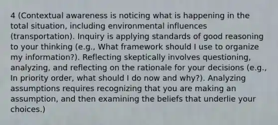 4 (Contextual awareness is noticing what is happening in the total situation, including environmental influences (transportation). Inquiry is applying standards of good reasoning to your thinking (e.g., What framework should I use to organize my information?). Reflecting skeptically involves questioning, analyzing, and reflecting on the rationale for your decisions (e.g., In priority order, what should I do now and why?). Analyzing assumptions requires recognizing that you are making an assumption, and then examining the beliefs that underlie your choices.)