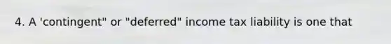 4. A 'contingent" or "deferred" income tax liability is one that