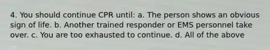 4. You should continue CPR until: a. The person shows an obvious sign of life. b. Another trained responder or EMS personnel take over. c. You are too exhausted to continue. d. All of the above