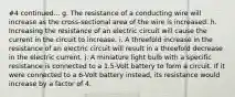 #4 continued... g. The resistance of a conducting wire will increase as the cross-sectional area of the wire is increased. h. Increasing the resistance of an electric circuit will cause the current in the circuit to increase. i. A threefold increase in the resistance of an electric circuit will result in a threefold decrease in the electric current. j. A miniature light bulb with a specific resistance is connected to a 1.5-Volt battery to form a circuit. If it were connected to a 6-Volt battery instead, its resistance would increase by a factor of 4.