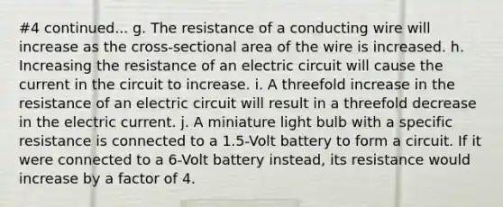 #4 continued... g. The resistance of a conducting wire will increase as the cross-sectional area of the wire is increased. h. Increasing the resistance of an electric circuit will cause the current in the circuit to increase. i. A threefold increase in the resistance of an electric circuit will result in a threefold decrease in the electric current. j. A miniature light bulb with a specific resistance is connected to a 1.5-Volt battery to form a circuit. If it were connected to a 6-Volt battery instead, its resistance would increase by a factor of 4.