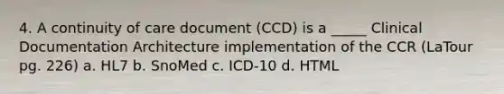 4. A continuity of care document (CCD) is a _____ Clinical Documentation Architecture implementation of the CCR (LaTour pg. 226) a. HL7 b. SnoMed c. ICD-10 d. HTML