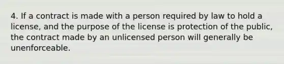 4. If a contract is made with a person required by law to hold a license, and the purpose of the license is protection of the public, the contract made by an unlicensed person will generally be unenforceable.