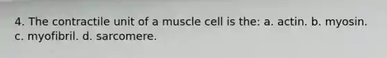 4. The contractile unit of a muscle cell is the: a. actin. b. myosin. c. myofibril. d. sarcomere.