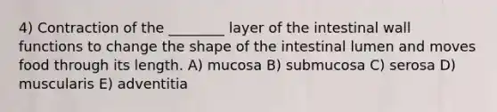 4) Contraction of the ________ layer of the intestinal wall functions to change the shape of the intestinal lumen and moves food through its length. A) mucosa B) submucosa C) serosa D) muscularis E) adventitia